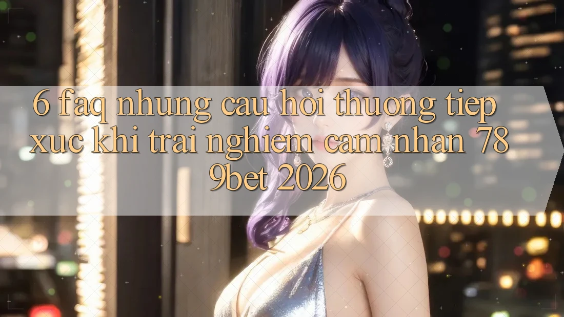 6. FAQ - Những Câu Hỏi Thường Tiếp xúc Khi Trải nghiệm cảm nhận 789bet 2026