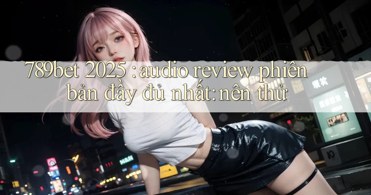 789bet 2025 audio review phiên bản đầy đủ nhất nên thử