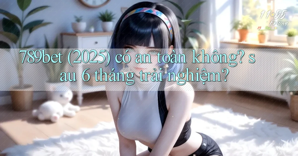 789bet (2025) có an toàn không sau 6 tháng trải nghiệm
