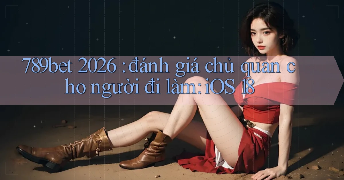 789bet 2026 đánh giá chủ quan cho người đi làm iOS 18