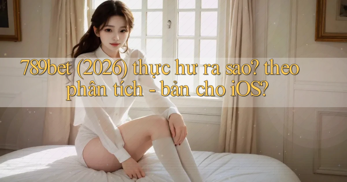 789bet (2026) thực hư ra sao theo phân tích   bản cho iOS