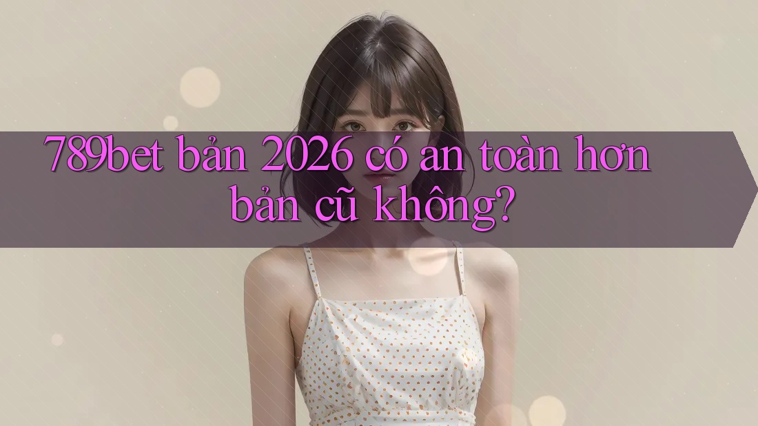 789bet bản 2026 có an toàn hơn bản cũ không?