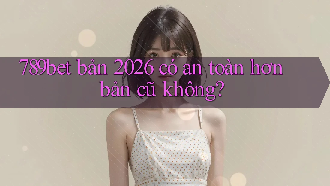 789bet bản 2026 có an toàn hơn bản cũ không?