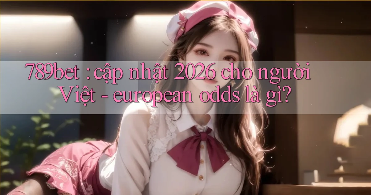 789bet cập nhật 2026 cho người Việt   european odds là gì