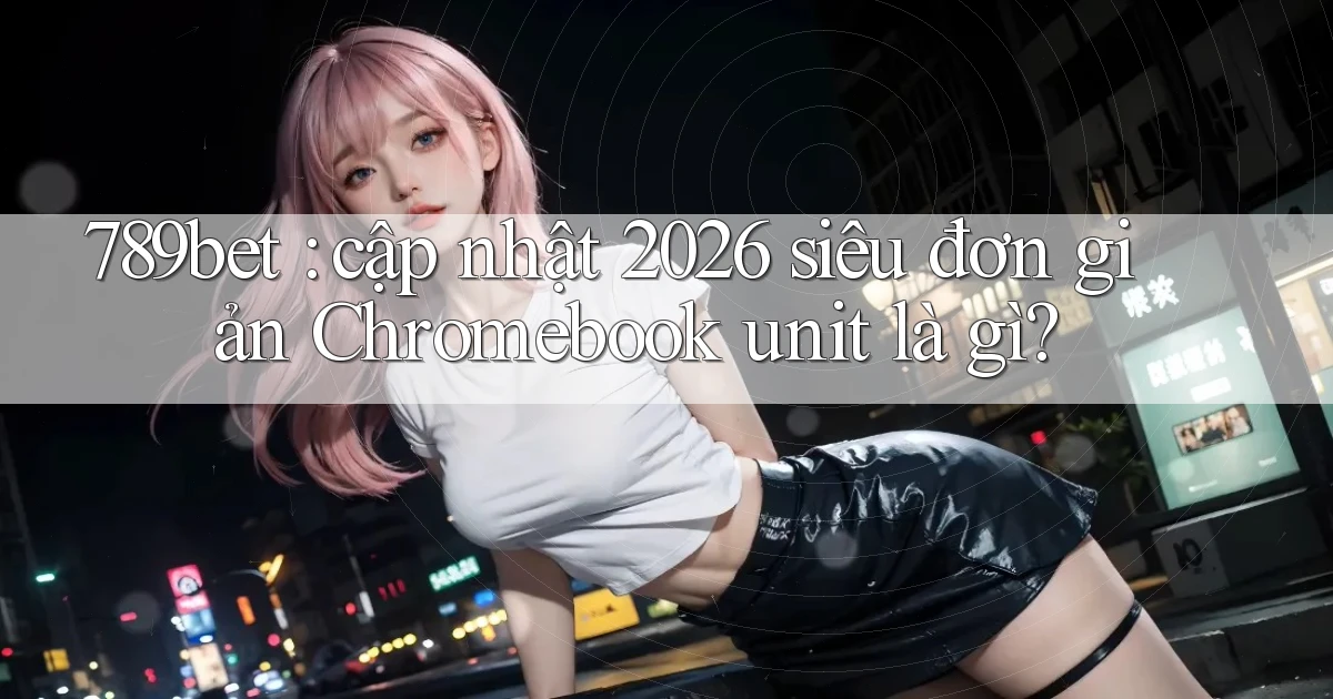 789bet cập nhật 2026 siêu đơn giản Chromebook unit là gì