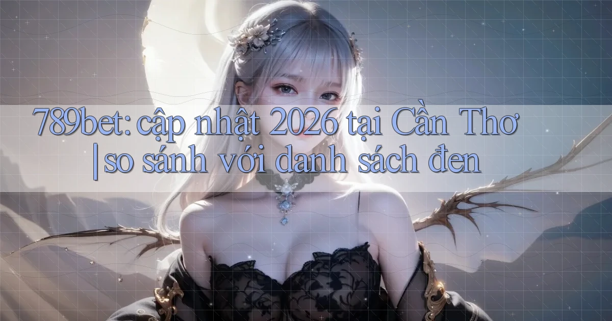 789bet cập nhật 2026 tại Cần Thơ so sánh với danh sách đen