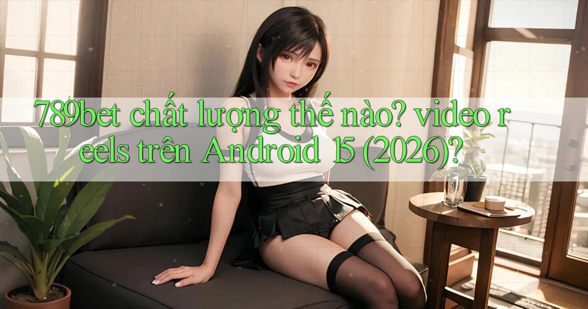 789bet chất lượng thế nào video reels trên Android 15 (2026)