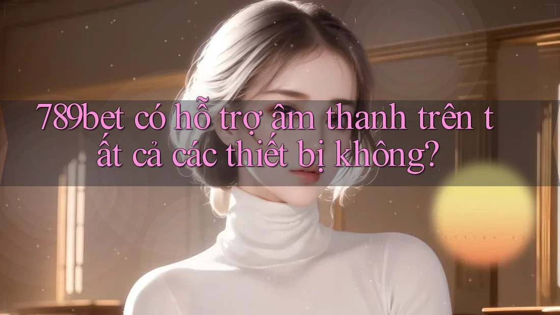 789bet có hỗ trợ âm thanh trên tất cả các thiết bị không?