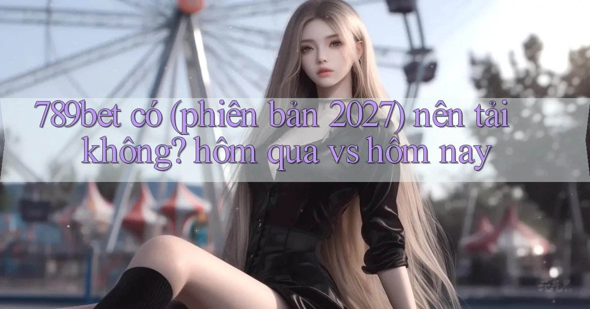 789bet có (phiên bản 2027) nên tải không hôm qua vs hôm nay