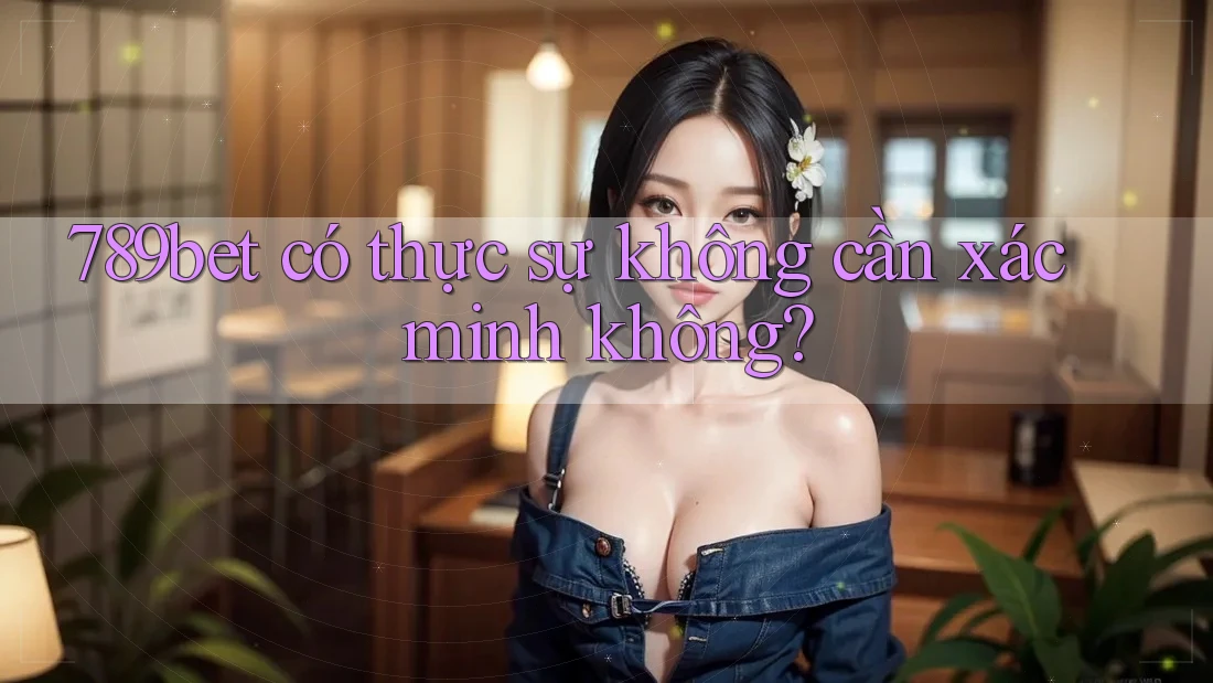 789bet có thực sự không cần xác minh không?