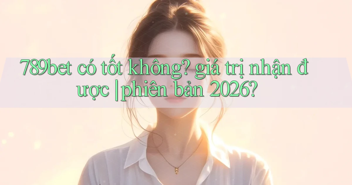789bet có tốt không giá trị nhận được phiên bản 2026