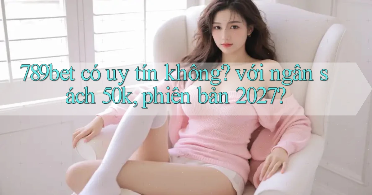 789bet có uy tín không với ngân sách 50k, phiên bản 2027