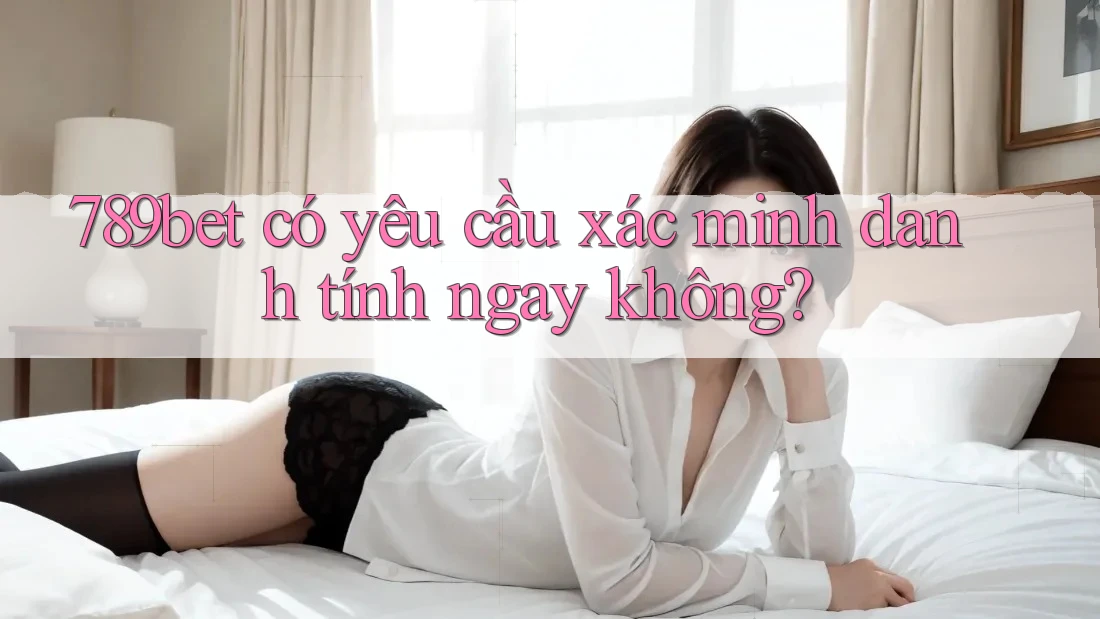 789bet có yêu cầu xác minh danh tính ngay không?