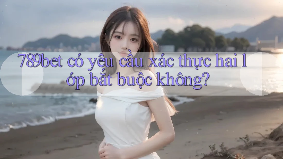 789bet có yêu cầu xác thực hai lớp bắt buộc không? 789bet có yêu cầu xác thực hai lớp bắt buộc không?