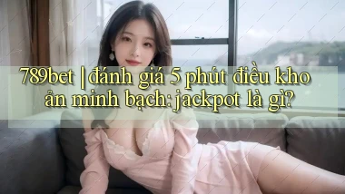 789bet đánh giá 5 phút điều khoản minh bạch jackpot là gì