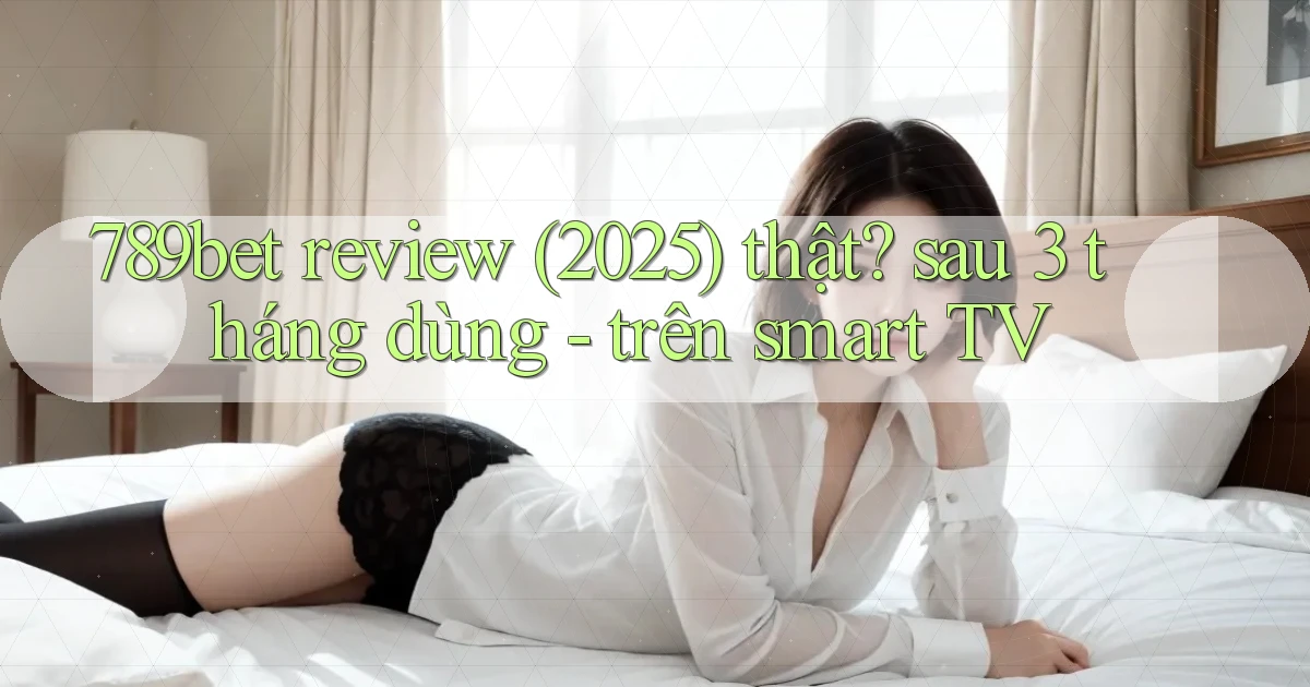 789bet review (2025) thật sau 3 tháng dùng   trên smart TV