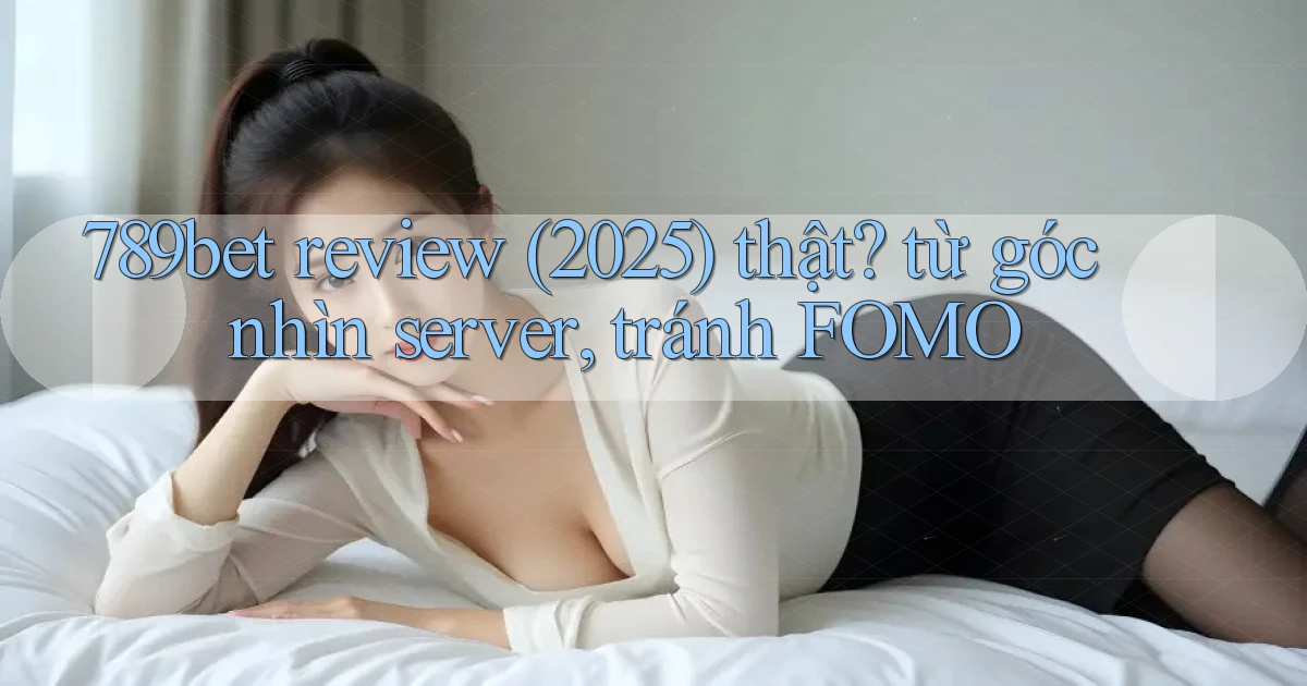 789bet review (2025) thật từ góc nhìn server, tránh FOMO