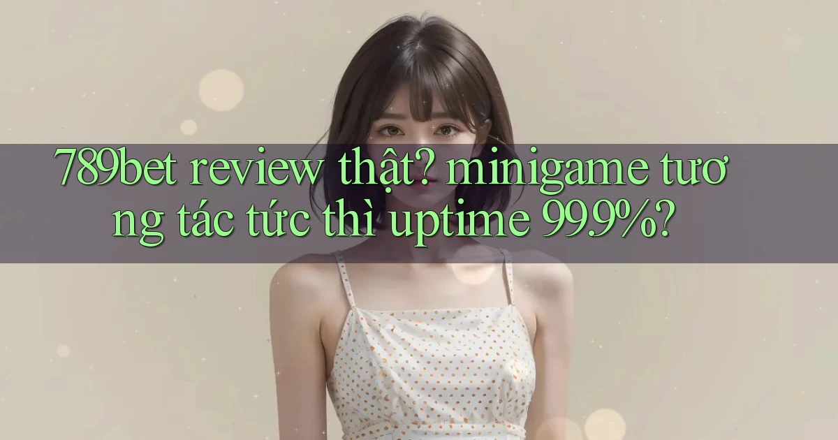789bet review thật minigame tương tác tức thì uptime 99.9%