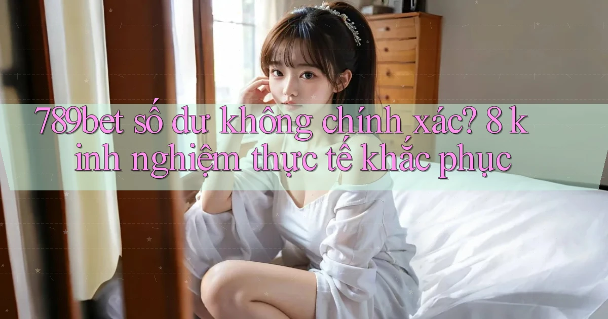 789bet số dư không chính xác 8 kinh nghiệm thực tế khắc phục