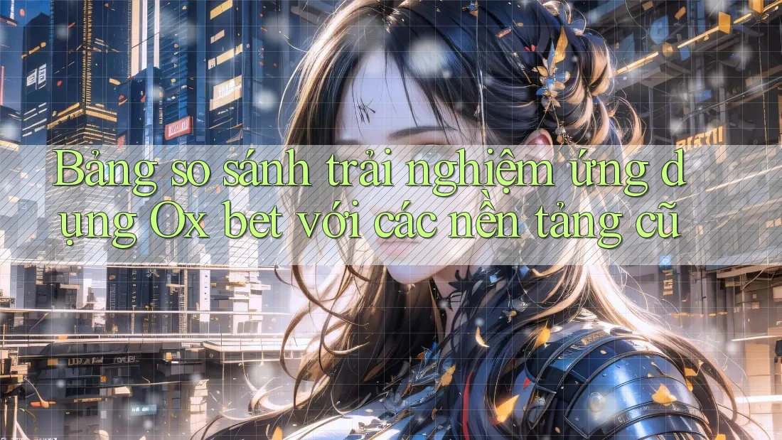 Bảng so sánh trải nghiệm ứng dụng Ox bet với các nền tảng cũ