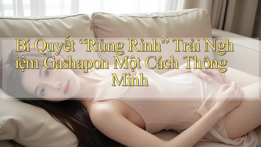 Bí Quyết “Rủng Rỉnh” Trải Nghiệm Gashapon Một Cách Thông Minh