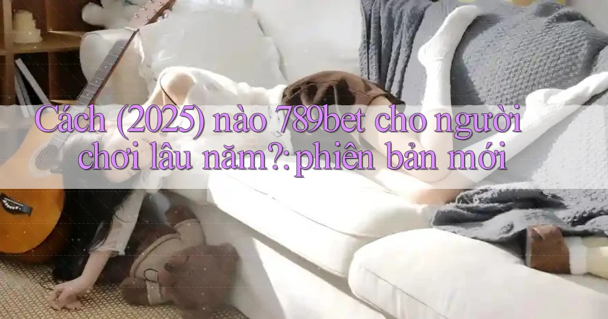 Cách (2025) nào 789bet cho người chơi lâu năm phiên bản mới