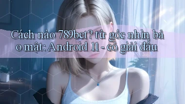 Cách nào 789bet từ góc nhìn bảo mật Android 11   có giải đấu