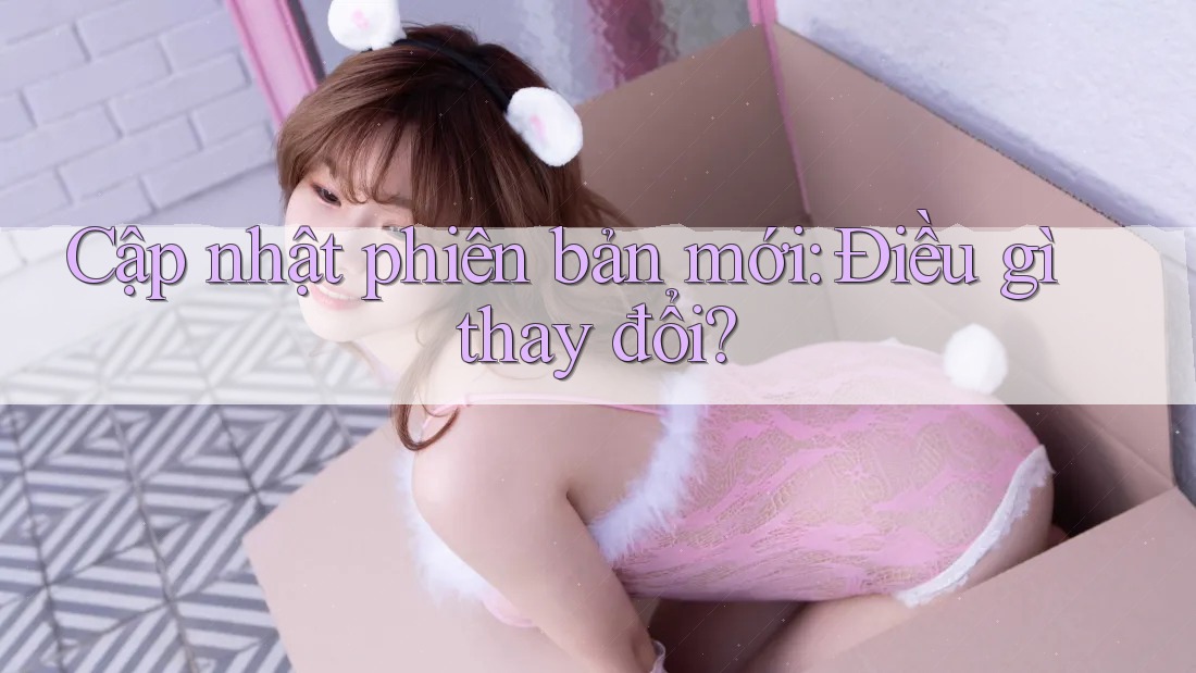 Cập nhật phiên bản mới: Điều gì thay đổi?