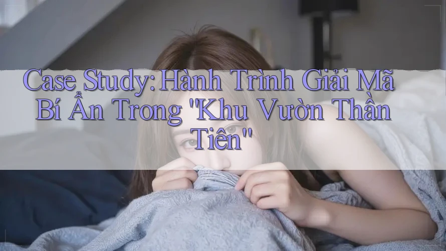 Case Study: Hành Trình Giải Mã Bí Ẩn Trong “Khu Vườn Thần Tiên”