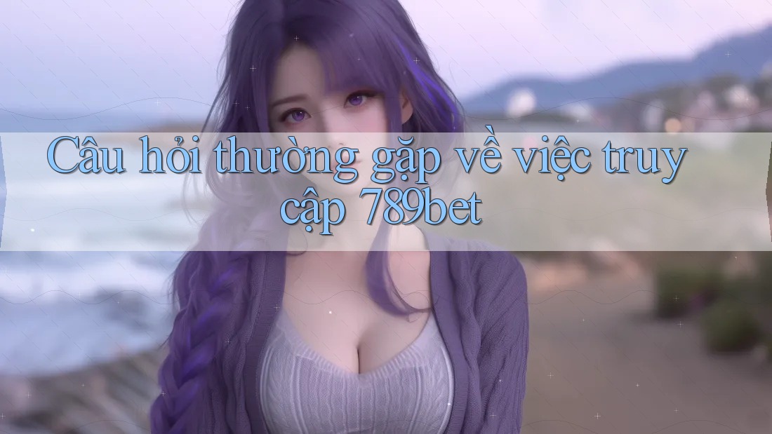 Câu hỏi thường gặp về việc truy cập 789bet