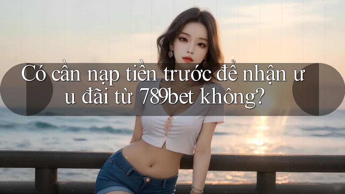 Có cần nạp tiền trước để nhận ưu đãi từ 789bet không?