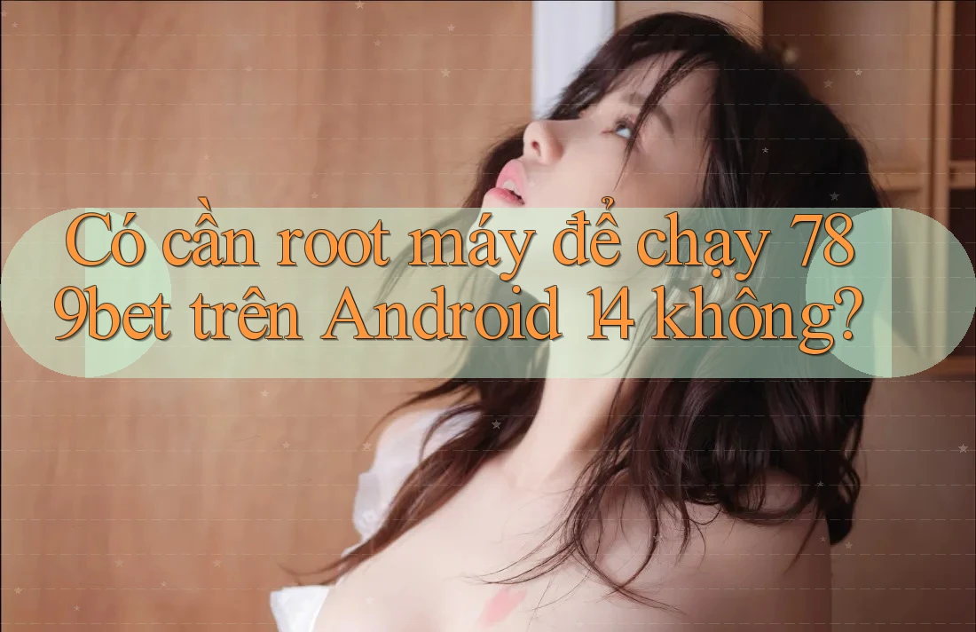 Có cần root máy để chạy 789bet trên Android 14 không?