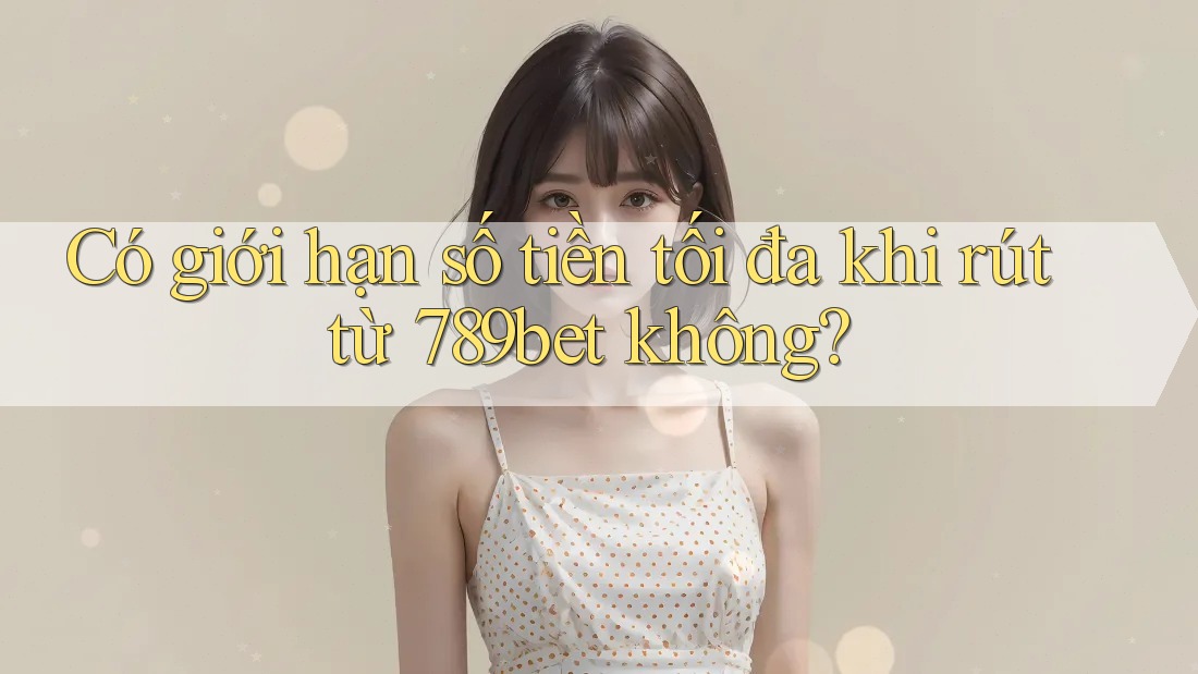 Có giới hạn số tiền tối đa khi rút từ 789bet không?