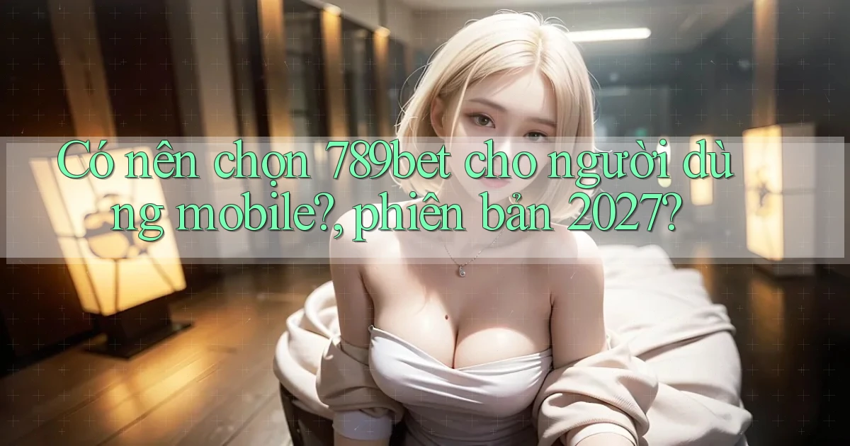 Có nên chọn 789bet cho người dùng mobile, phiên bản 2027