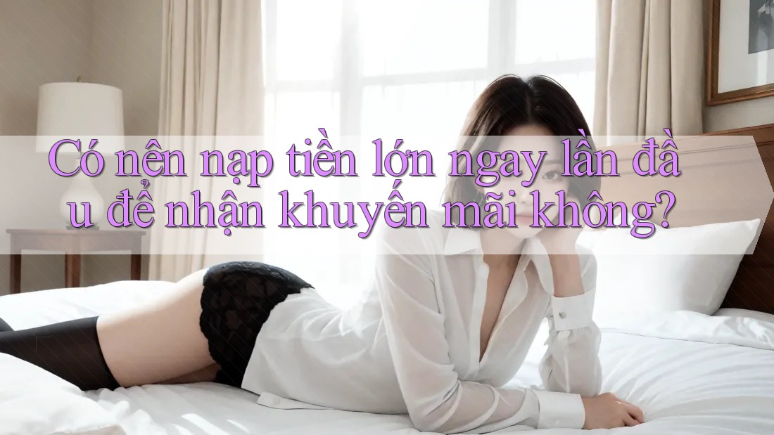 Có nên nạp tiền lớn ngay lần đầu để nhận khuyến mãi không?