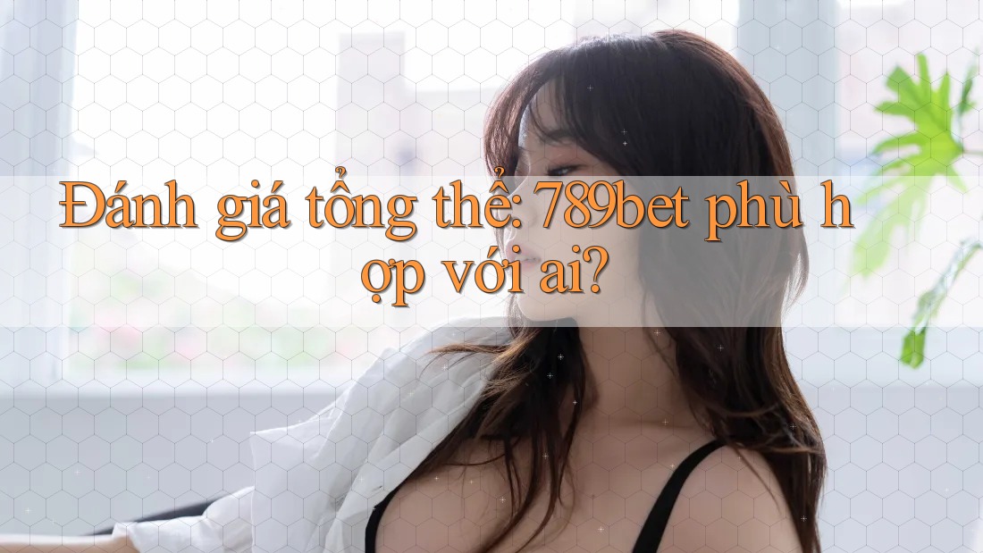 Đánh giá tổng thể: 789bet phù hợp với ai?