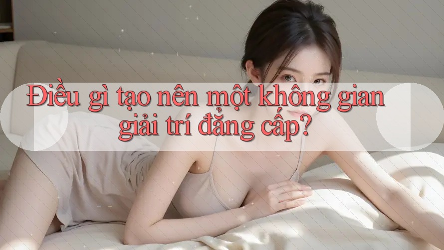 Điều gì tạo nên một không gian giải trí đẳng cấp?