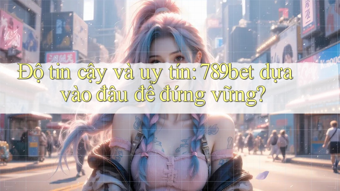 Độ tin cậy và uy tín: 789bet dựa vào đâu để đứng vững?