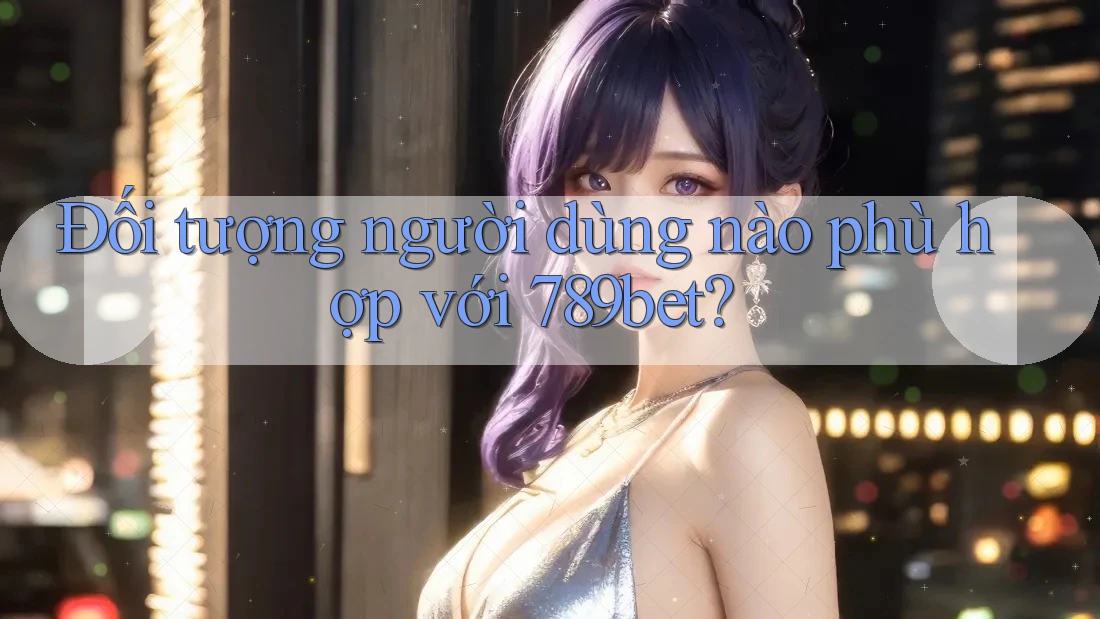 Đối tượng người dùng nào phù hợp với 789bet?