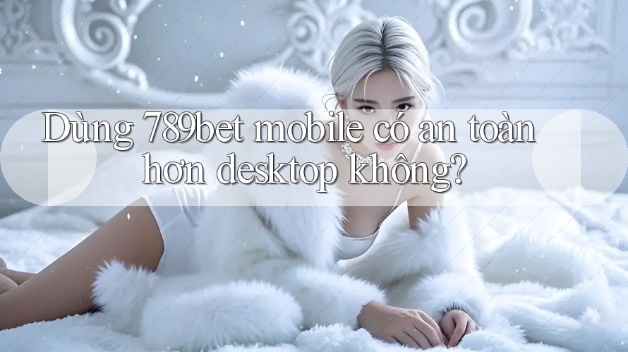 Dùng 789bet mobile có an toàn hơn desktop không?