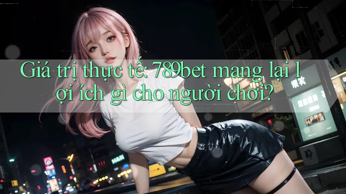 Giá trị thực tế: 789bet mang lại lợi ích gì cho người chơi?