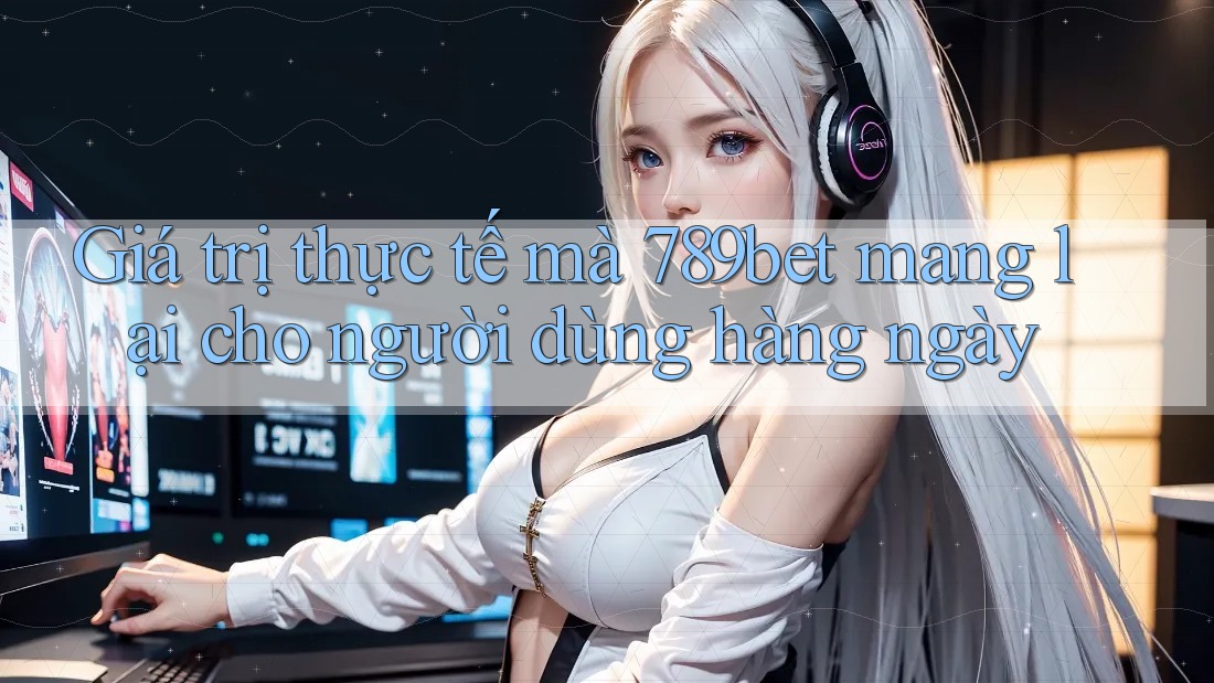 Giá trị thực tế mà 789bet mang lại cho người dùng hàng ngày