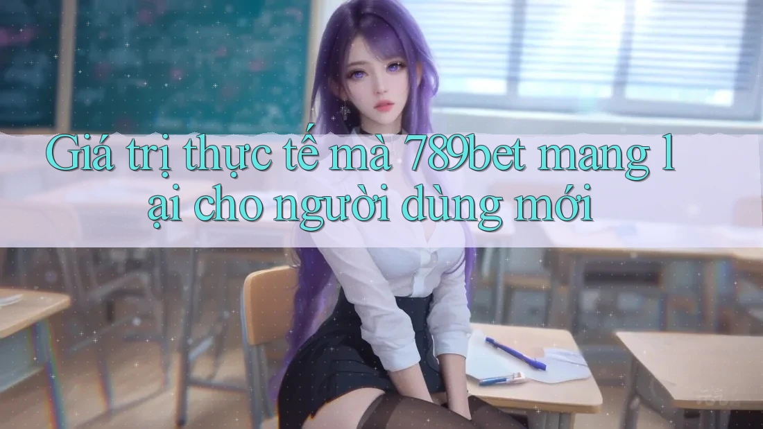 Giá trị thực tế mà 789bet mang lại cho người dùng mới