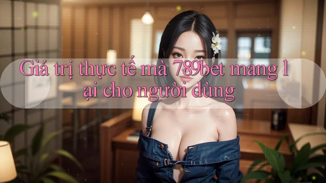 Giá trị thực tế mà 789bet mang lại cho người dùng