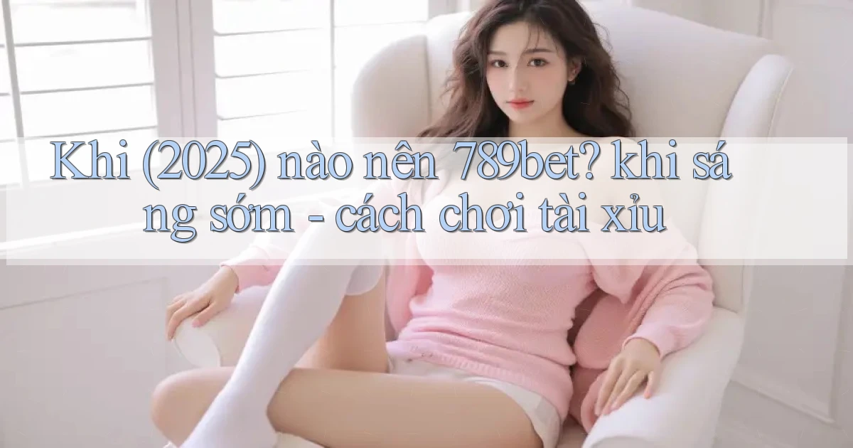 Khi (2025) nào nên 789bet khi sáng sớm   cách chơi tài xỉu