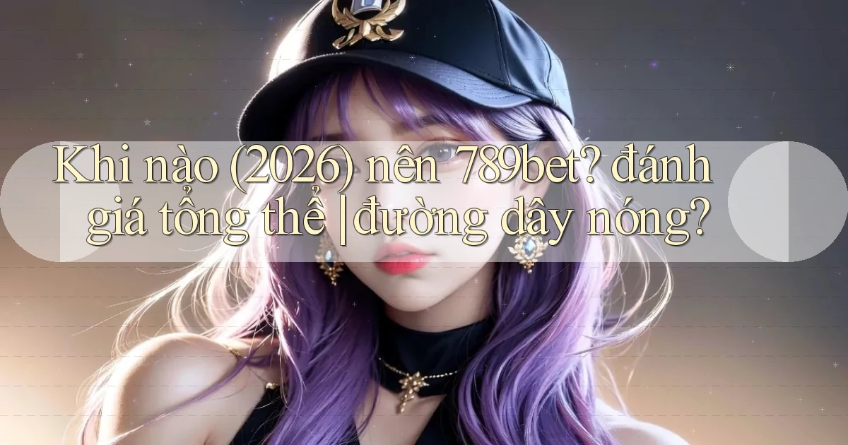 Khi nào (2026) nên 789bet đánh giá tổng thể đường dây nóng