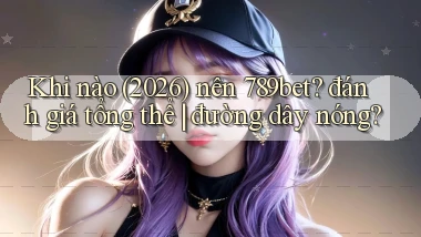 Khi nào (2026) nên 789bet đánh giá tổng thể đường dây nóng