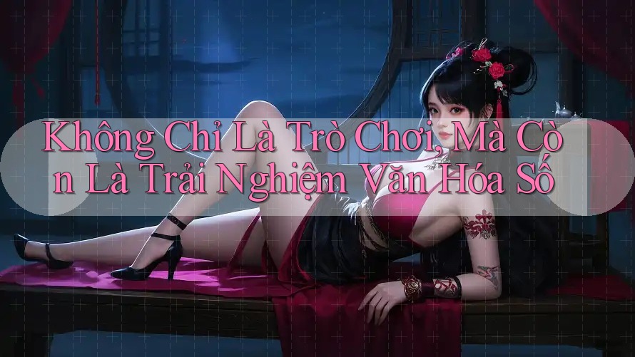 Không Chỉ Là Trò Chơi, Mà Còn Là Trải Nghiệm Văn Hóa Số