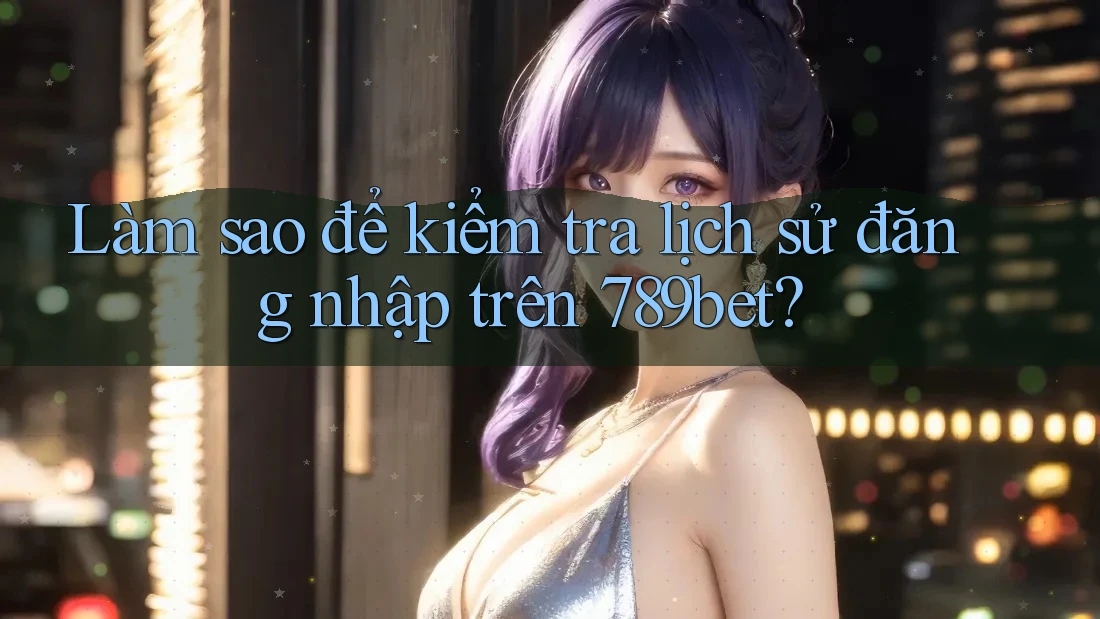 Làm sao để kiểm tra lịch sử đăng nhập trên 789bet?