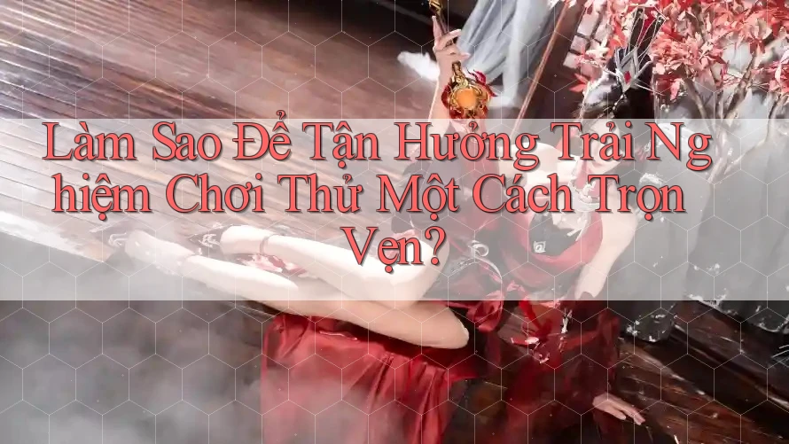 Làm Sao Để Tận Hưởng Trải Nghiệm Chơi Thử Một Cách Trọn Vẹn?